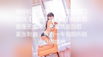 坐标杭州【唐人街探案】热门场次【小花妹妹开播】电影院里座无虚席，塞着跳蛋自慰，紧张刺激，看到一半到厕所脱光自慰喷水