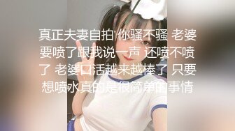 真正夫妻自拍 你骚不骚 老婆要喷了跟我说一声 还喷不喷了 老婆口活越来越棒了 只要想喷水真的是很简单的事情