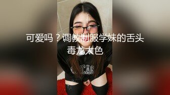 可爱吗？调教制服学妹的舌头毒龙太色