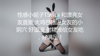 性感小妮子TSvica 和漂亮女友直播,大鸡巴插进女友的小阴穴 好温暖 射精液给女友吃，好满足！