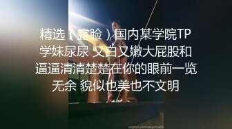 精选（露脸）国内某学院TP学妹尿尿 又白又嫩大屁股和逼逼清清楚楚在你的眼前一览无余 貌似也美也不文明