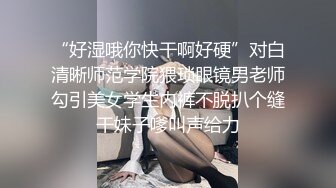 “好湿哦你快干啊好硬”对白清晰师范学院猥琐眼镜男老师勾引美女学生内裤不脱扒个缝干妹子嗲叫声给力