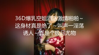 36D爆乳空姐酒店激情啪啪～这身材真是绝了～叫声一淫荡诱人～真是个极品尤物