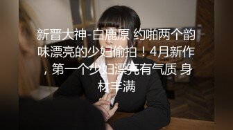 新晋大神-白鹿原 约啪两个韵味漂亮的少妇偷拍！4月新作，第一个少妇漂亮有气质 身材丰满