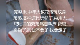 完整版,中年大叔花钱玩纹身弟弟,各种道具玩够了,再用大鸡吧捅的弟弟痛苦叫床,爸爸别操了,我钱不要了,我要走了