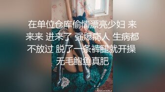 在单位仓库偷情漂亮少妇 来来来 进来了 强爆病人 生病都不放过 脱了一条裤腿就开操 无毛鲍鱼真肥