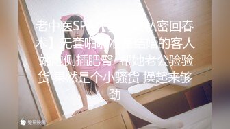 老中医SPA【骚保健私密回春术】无套啪啪准备结婚的客人 站炮侧插肥臀  帮她老公验验货 果然是个小骚货 操起来够劲