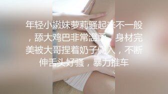 年轻小嫩妹萝莉骚起来不一般，舔大鸡巴非常温柔，身材完美被大哥捏着奶子侧入，不断伸舌头好骚，暴力推车