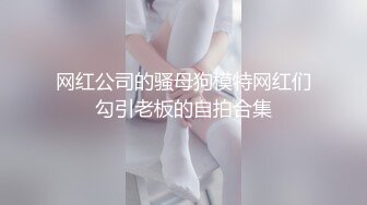 网红公司的骚母狗模特网红们勾引老板的自拍合集