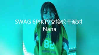 SWAG 6P!KTV交换轮干派对 Nana