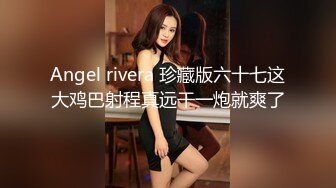 Angel rivera 珍藏版六十七这大鸡巴射程真远干一炮就爽了