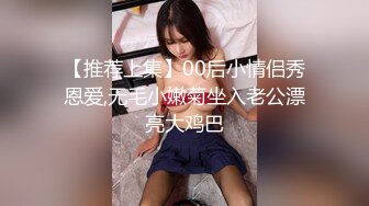 【推荐上集】00后小情侣秀恩爱,无毛小嫩菊坐入老公漂亮大鸡巴