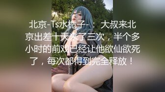 北京-Ts水栀子-： 大叔来北京出差十天来了三次，半个多小时的前戏已经让他欲仙欲死了，每次都得到完全释放！