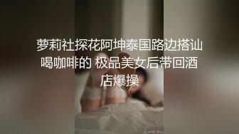 萝莉社探花阿坤泰国路边搭讪喝咖啡的 极品美女后带回酒店爆操