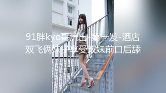 91胖kyo哥流出-第一发-酒店双飞俩妹子享受双妹前口后舔