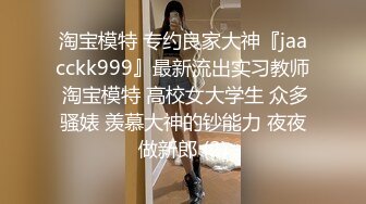 淘宝模特 专约良家大神『jaacckk999』最新流出实习教师 淘宝模特 高校女大学生 众多骚婊 羡慕大神的钞能力 夜夜做新郎 (2)