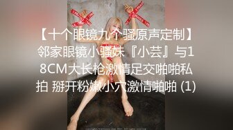 【十个眼镜九个骚原声定制】邻家眼镜小骚妹『小芸』与18CM大长枪激情足交啪啪私拍 掰开粉嫩小穴激情啪啪 (1)