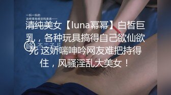 清纯美女【luna幂幂】白皙巨乳，各种玩具搞得自己欲仙欲死 这娇喘呻吟网友难把持得住，风骚淫乱大美女！