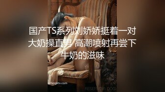 国产TS系列刘娇娇挺着一对大奶操直男 高潮喷射再尝下牛奶的滋味