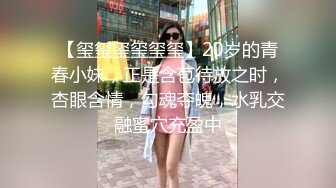 【玺玺玺玺玺玺】20岁的青春小妹，正是含苞待放之时，杏眼含情，勾魂夺魄，水乳交融蜜穴充盈中