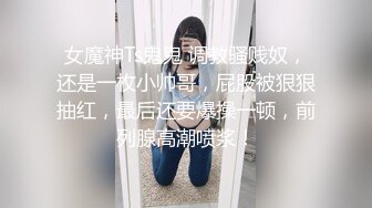 女魔神Ts鬼鬼 调教骚贱奴，还是一枚小帅哥，屁股被狠狠抽红，最后还要爆操一顿，前列腺高潮喷浆！