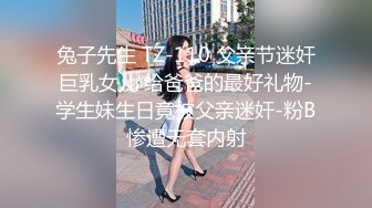 兔子先生 TZ-110 父亲节迷奸巨乳女儿 给爸爸的最好礼物-学生妹生日竟被父亲迷奸-粉B惨遭无套内射