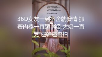 36D女友一到宿舍就發情 抓著肉棒一直舔 幹到大奶一直晃 邊幹邊自拍