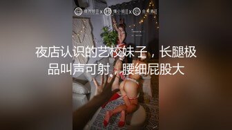 夜店认识的艺校妹子，长腿极品叫声可射，腰细屁股大