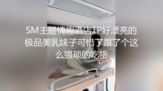 SM主题情趣酒店TP好漂亮的极品美乳妹子可惜了跟了个这么猥琐的吃货