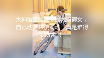 大神酒店约操极品大奶御女，自己动上来使劲动，真是难得的尤物！