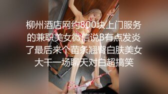 柳州酒店网约800块上门服务的兼职美女微信说B有点发炎了最后来个苗条翘臀白肤美女大干一场聊天对白超搞笑