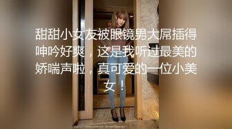 甜甜小女友被眼镜男大屌插得呻吟好爽，这是我听过最美的娇喘声啦，真可爱的一位小美女！