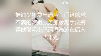 推油少年复出酒店上门给欲求不满的富姐服务加藤鹰手法搞得她稀毛小肥逼湿漉漉在后入式干她