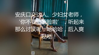 安庆口交达人、少妇女老师，‘你不要拍我脸啦’，听起来那么讨厌呢，哈哈哈，后入爽哒哒！