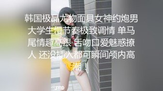 韩国极品尤物面具女神约炮男大学生慢节奏极致调情 单马尾情趣高跟 舌吻口爱魅惑撩人 还没插入都可瞬间颅内高潮！