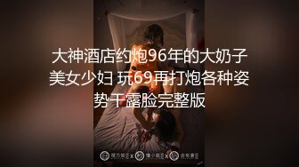 大神酒店约炮96年的大奶子美女少妇 玩69再打炮各种姿势干露脸完整版