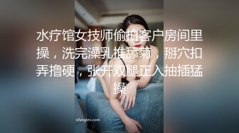 水疗馆女技师偷拍客户房间里操，洗完澡乳推舔菊，掰穴扣弄撸硬，张开双腿正入抽插猛操