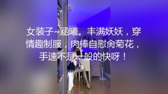 女装子~涵曦。丰满妖妖，穿情趣制服，肉棒自慰肏菊花，手速不是一般的快呀！