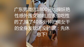 广东男微信1800元约操妖艳性感外围女啪啪,应该偷吃性药了,操了40多分钟把美女干的全身发软还没射,说：先休息下!