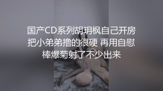 国产CD系列胡玥枫自己开房把小弟弟撸的很硬 再用自慰棒爆菊射了不少出来