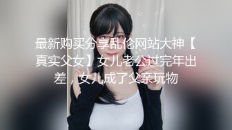 最新购买分享乱伦网站大神【真实父女】女儿老公过完年出差，女儿成了父亲玩物