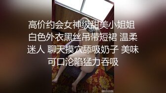 高价约会女神级甜美小姐姐 白色外衣黑丝吊带短裙 温柔迷人 聊天摸穴舔吸奶子 美味可口沦陷猛力吞吸