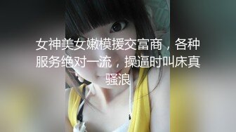 女神美女嫩模援交富商，各种服务绝对一流，操逼时叫床真骚浪