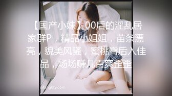 【国产小妹】00后的淫乱居家群P，精品小姐姐，苗条漂亮，貌美风骚，蜜桃臀后入佳品，场场赚几百爽歪歪