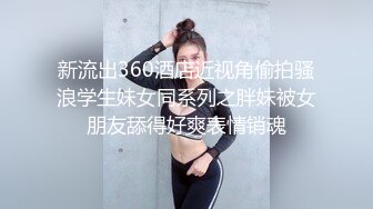 新流出360酒店近视角偷拍骚浪学生妹女同系列之胖妹被女朋友舔得好爽表情销魂