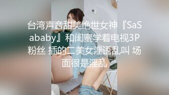 台湾声音甜美绝世女神『SaSababy』和闺蜜学着电视3P粉丝 插的二美女淫语乱叫 场面很是淫乱