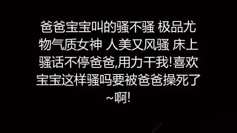 爸爸宝宝叫的骚不骚 极品尤物气质女神 人美又风骚 床上骚话不停爸爸,用力干我!喜欢宝宝这样骚吗要被爸爸操死了~啊!