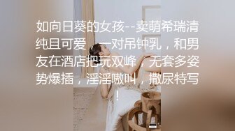 如向日葵的女孩--卖萌希瑞清纯且可爱，一对吊钟乳，和男友在酒店把玩双峰，无套多姿势爆插，淫淫嗷叫，撒尿特写！