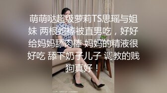 萌萌哒超级萝莉TS思瑶与姐妹 两根蛇棒被直男吃，好好给妈妈舔肉棒 妈妈的精液很好吃 舔下奶子儿子 调教的贱狗真好！