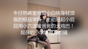 牛仔热裤蜜桃臀小白袜身材顶级的极品学妹！主动翘起小屁屁用小穴温暖爸爸的大鸡巴！现在的小学妹是真的骚